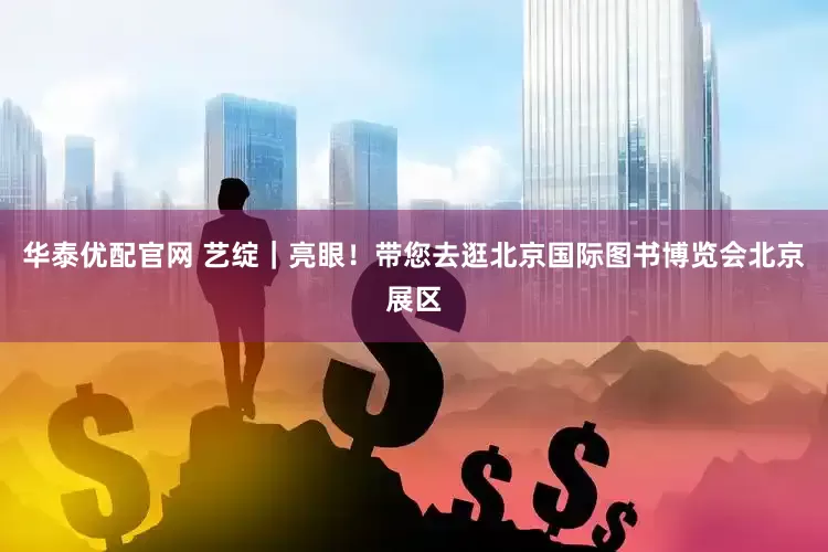 华泰优配官网 艺绽｜亮眼！带您去逛北京国际图书博览会北京展区