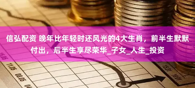 信弘配资 晚年比年轻时还风光的4大生肖，前半生默默付出，后半生享尽荣华_子女_人生_投资