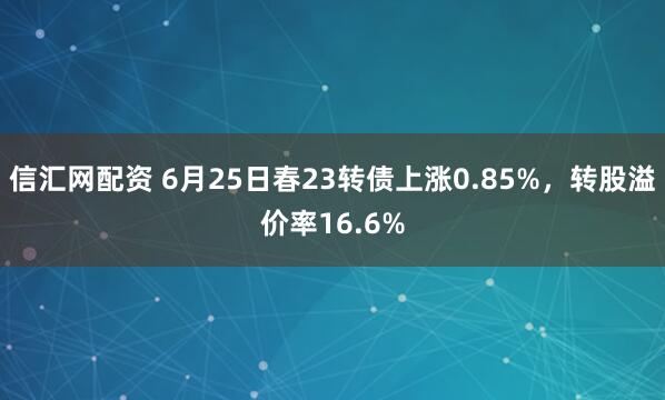 信汇网配资 6月25日春23转债上涨0.85%，转股溢价率16.6%