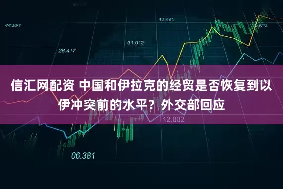 信汇网配资 中国和伊拉克的经贸是否恢复到以伊冲突前的水平？外交部回应